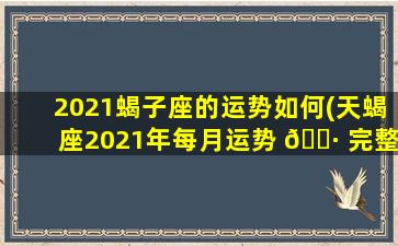 2021蝎子座的运势如何(天蝎座2021年每月运势 🌷 完整版)
